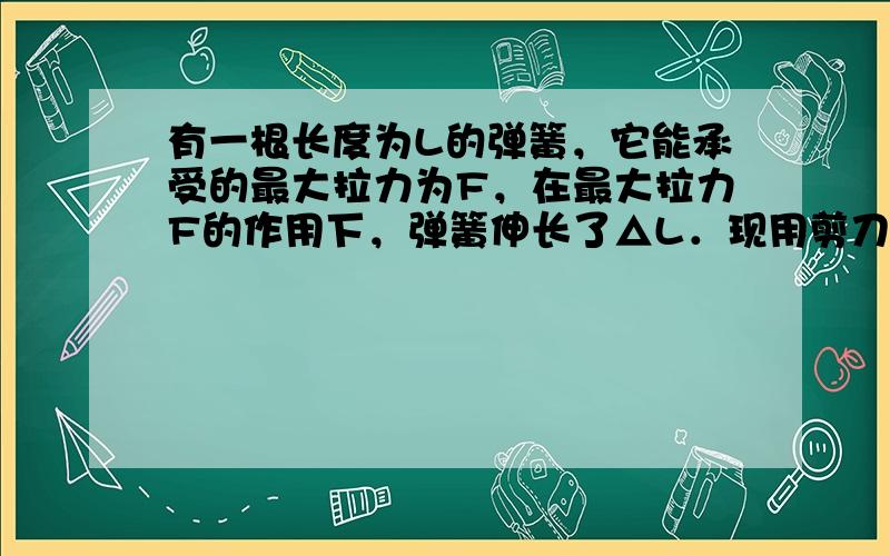 有一根长度为L的弹簧，它能承受的最大拉力为F，在最大拉力F的作用下，弹簧伸长了△L．现用剪刀将弹簧剪成长度为L/3和2L