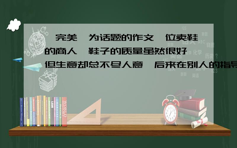 《完美》为话题的作文一位卖鞋的商人,鞋子的质量虽然很好,但生意却总不尽人意,后来在别人的指导下,他专门在店里放了一些质量