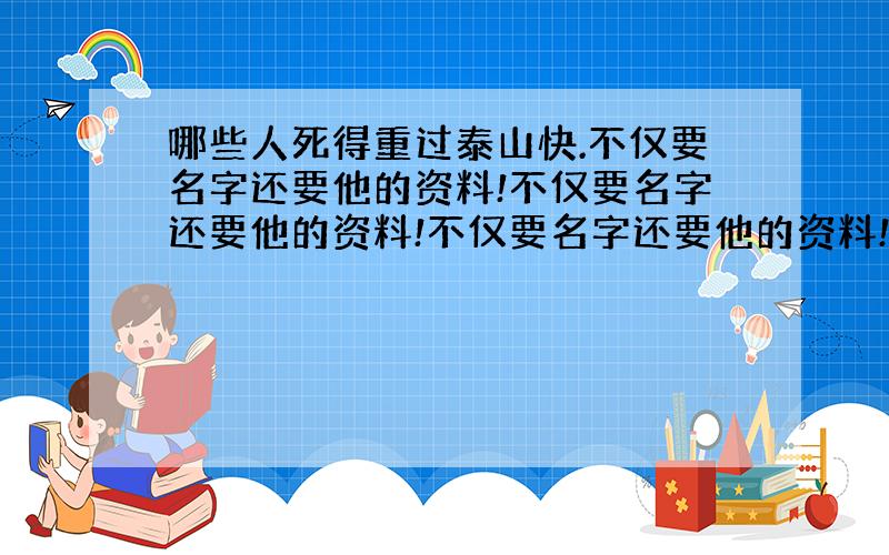 哪些人死得重过泰山快.不仅要名字还要他的资料!不仅要名字还要他的资料!不仅要名字还要他的资料!不仅要名字还要他的资料!仅