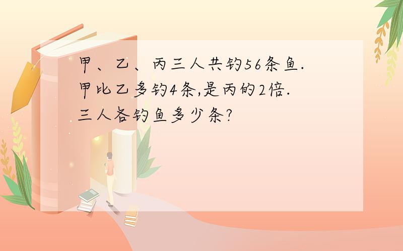 甲、乙、丙三人共钓56条鱼.甲比乙多钓4条,是丙的2倍.三人各钓鱼多少条?