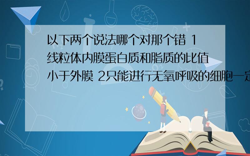 以下两个说法哪个对那个错 1线粒体内膜蛋白质和脂质的比值小于外膜 2只能进行无氧呼吸的细胞一定不含线粒体 说明理由