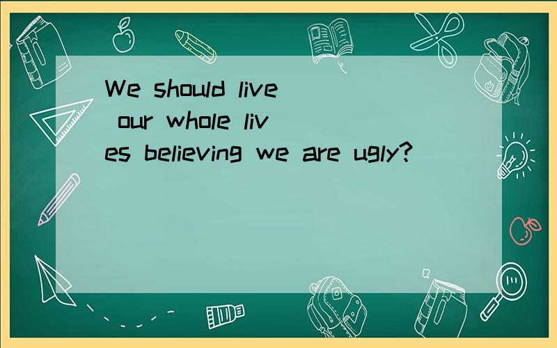 We should live our whole lives believing we are ugly?