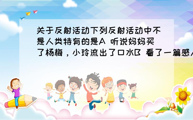 关于反射活动下列反射活动中不是人类特有的是A 听说妈妈买了杨梅，小玲流出了口水B 看了一篇感人的文章后，小明流下了眼泪C