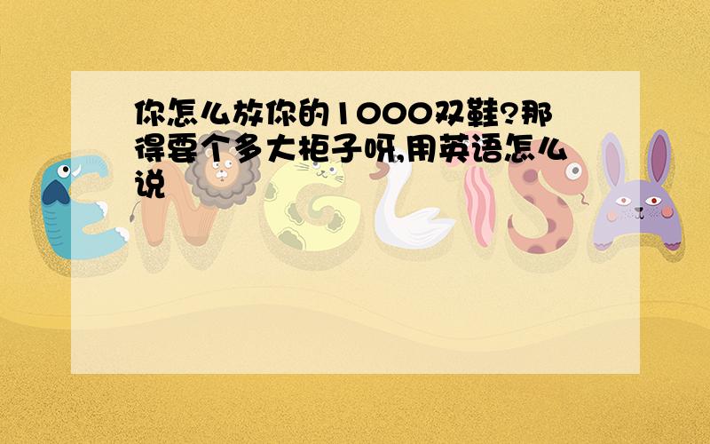 你怎么放你的1000双鞋?那得要个多大柜子呀,用英语怎么说