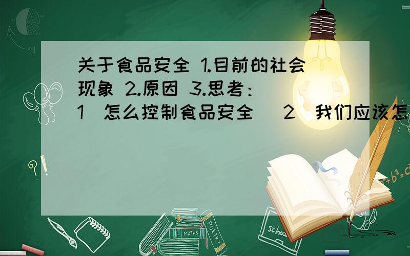 关于食品安全 1.目前的社会现象 2.原因 3.思考：（1）怎么控制食品安全 （2）我们应该怎么做