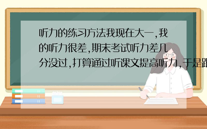 听力的练习方法我现在大一,我的听力很差,期末考试听力差几分没过,打算通过听课文提高听力,于是跟着课文一句一句的听一句一句