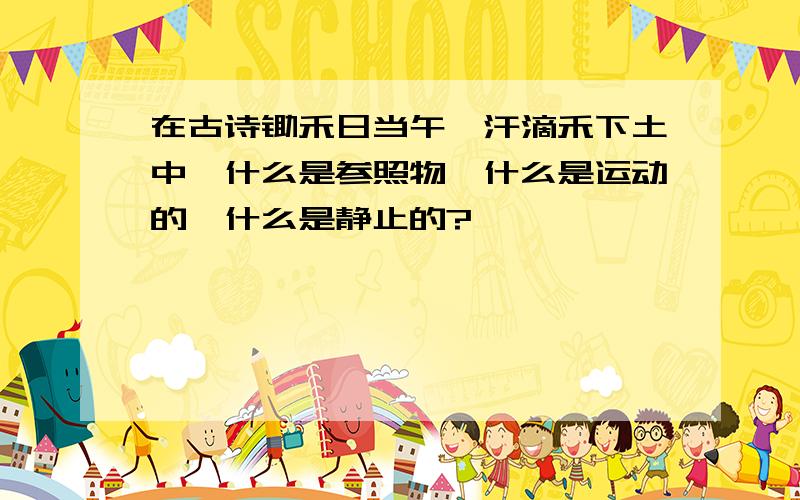 在古诗锄禾日当午,汗滴禾下土中,什么是参照物,什么是运动的,什么是静止的?