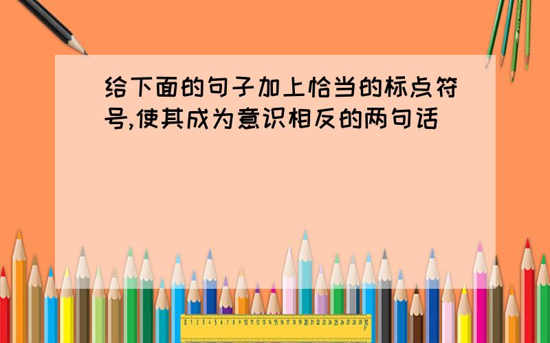 给下面的句子加上恰当的标点符号,使其成为意识相反的两句话