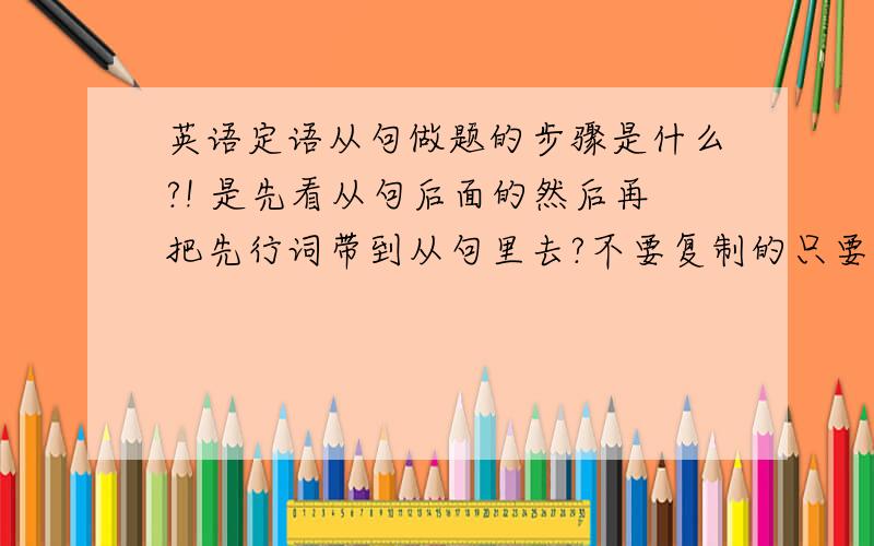 英语定语从句做题的步骤是什么?! 是先看从句后面的然后再把先行词带到从句里去?不要复制的只要步骤就好.