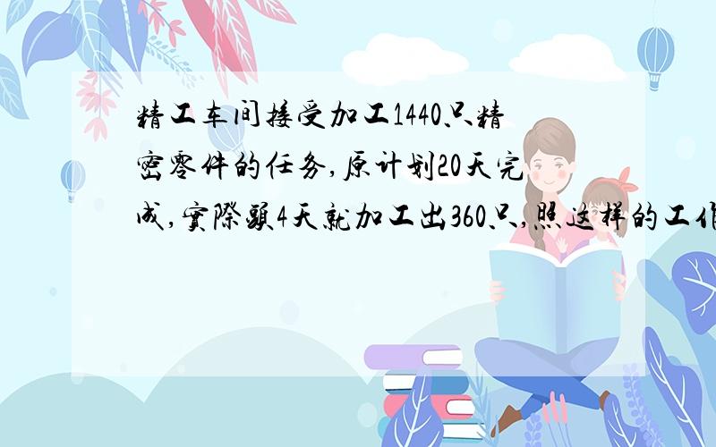 精工车间接受加工1440只精密零件的任务,原计划20天完成,实际头4天就加工出360只,照这样的工作效率%