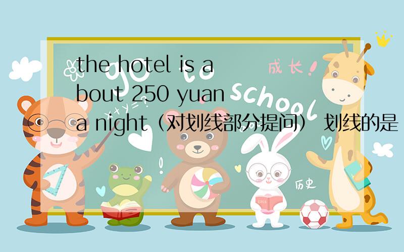 the hotel is about 250 yuan a night（对划线部分提问） 划线的是 250 yuan _