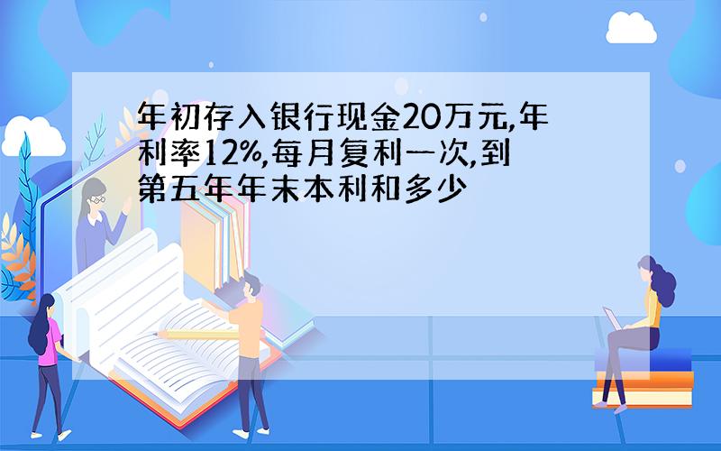 年初存入银行现金20万元,年利率12%,每月复利一次,到第五年年末本利和多少