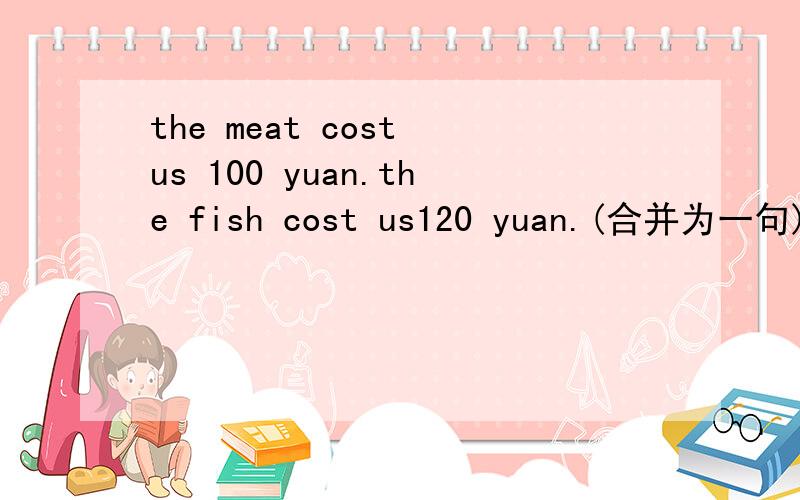 the meat cost us 100 yuan.the fish cost us120 yuan.(合并为一句)(一