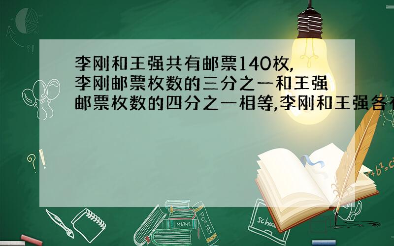 李刚和王强共有邮票140枚,李刚邮票枚数的三分之一和王强邮票枚数的四分之一相等,李刚和王强各有多少枚?