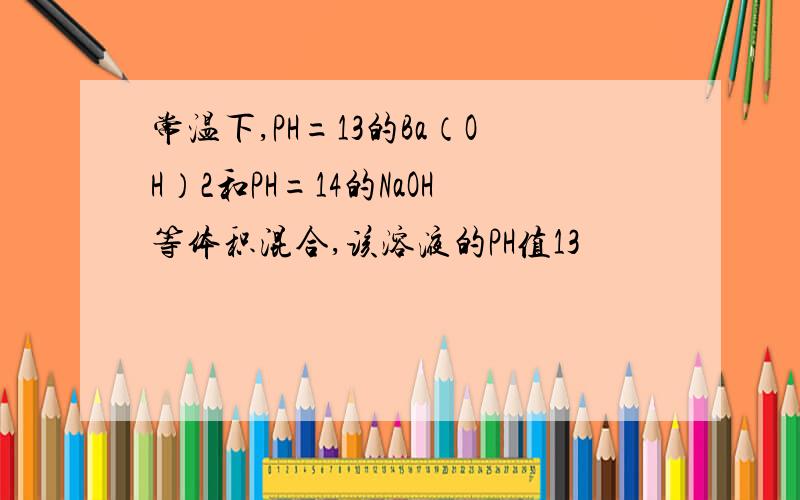 常温下,PH=13的Ba（OH）2和PH=14的NaOH等体积混合,该溶液的PH值13