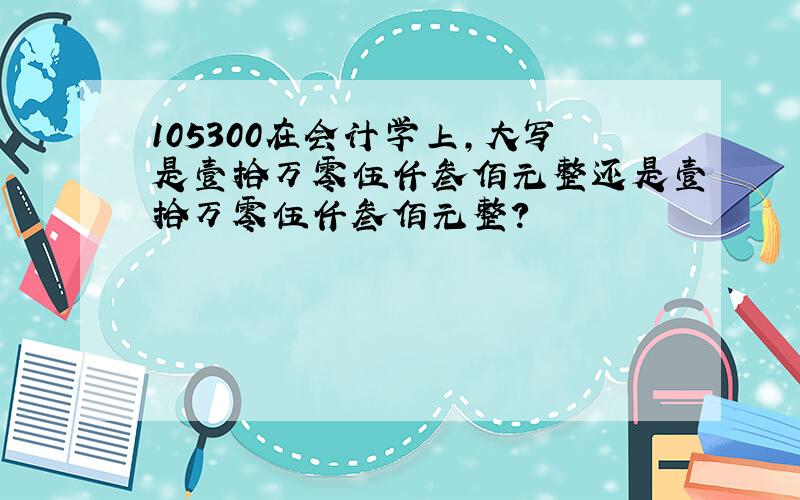 105300在会计学上,大写是壹拾万零伍仟叁佰元整还是壹拾万零伍仟叁佰元整?