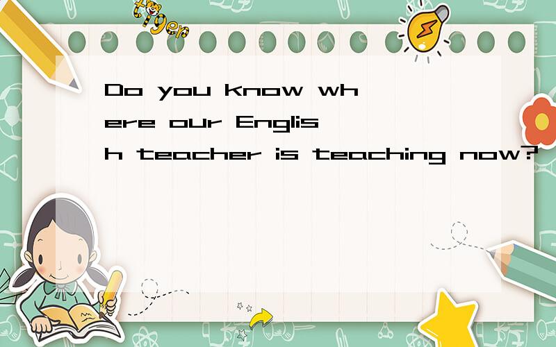 Do you know where our English teacher is teaching now?