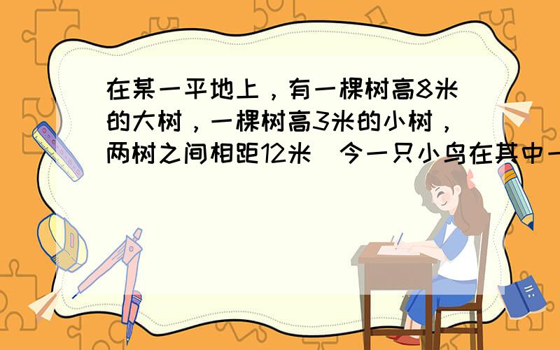 在某一平地上，有一棵树高8米的大树，一棵树高3米的小树，两树之间相距12米．今一只小鸟在其中一棵树的树梢上，要飞到另一棵