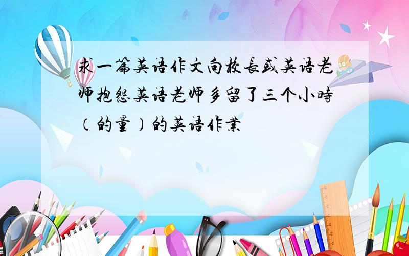 求一篇英语作文向校长或英语老师抱怨英语老师多留了三个小时（的量）的英语作业