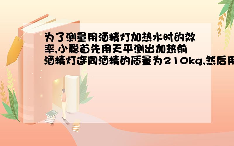 为了测量用酒精灯加热水时的效率,小聪首先用天平测出加热前酒精灯连同酒精的质量为210kg,然后用天平取100g水做实验,