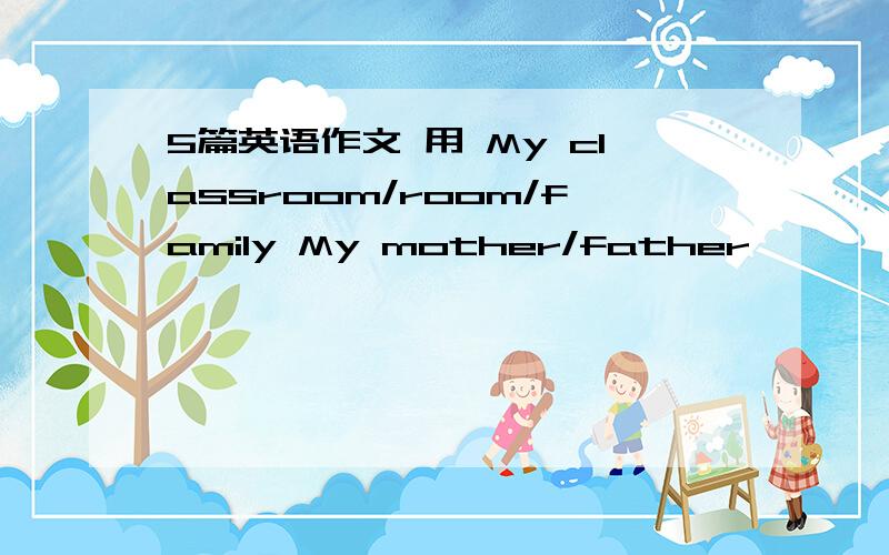 5篇英语作文 用 My classroom/room/family My mother/father