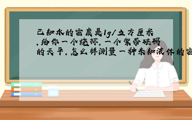 已知水的密度是1g/立方厘米,给你一个烧杯,一个架带砝码的天平,怎么样测量一种未知液体的密度?