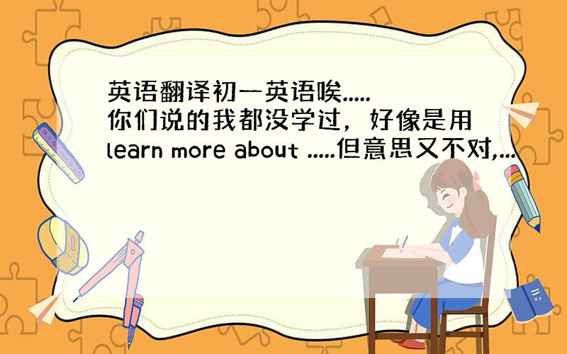 英语翻译初一英语唉.....你们说的我都没学过，好像是用learn more about .....但意思又不对,...