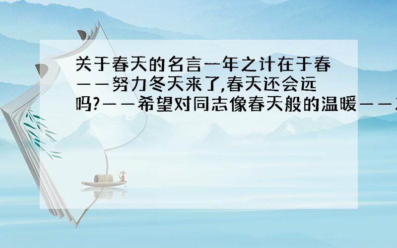 关于春天的名言一年之计在于春——努力冬天来了,春天还会远吗?——希望对同志像春天般的温暖——友爱春天像小姑娘,从头到脚都