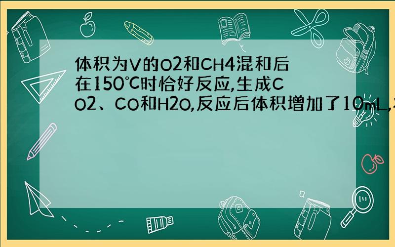 体积为V的O2和CH4混和后在150℃时恰好反应,生成CO2、CO和H2O,反应后体积增加了10mL,将上述体积为V的O