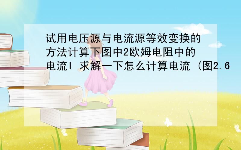 试用电压源与电流源等效变换的方法计算下图中2欧姆电阻中的电流I 求解一下怎么计算电流 (图2.6