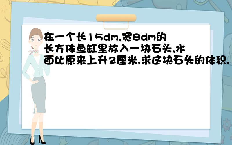 在一个长15dm,宽8dm的长方体鱼缸里放入一块石头,水面比原来上升2厘米.求这块石头的体积.