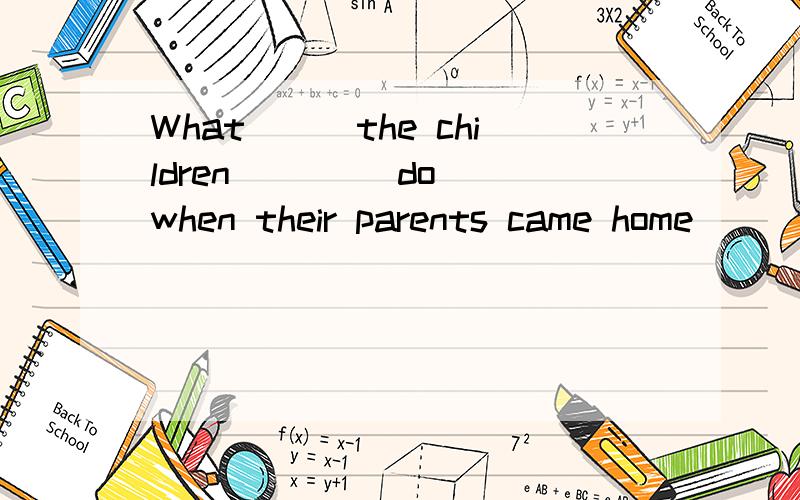 What___the children ___(do) when their parents came home