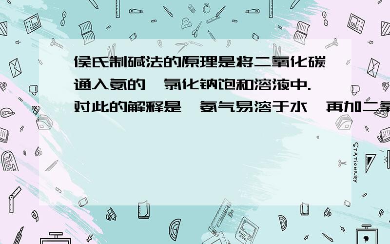 侯氏制碱法的原理是将二氧化碳通入氨的,氯化钠饱和溶液中.对此的解释是,氨气易溶于水,再加二氧化碳可得高浓度的溶液.这句话