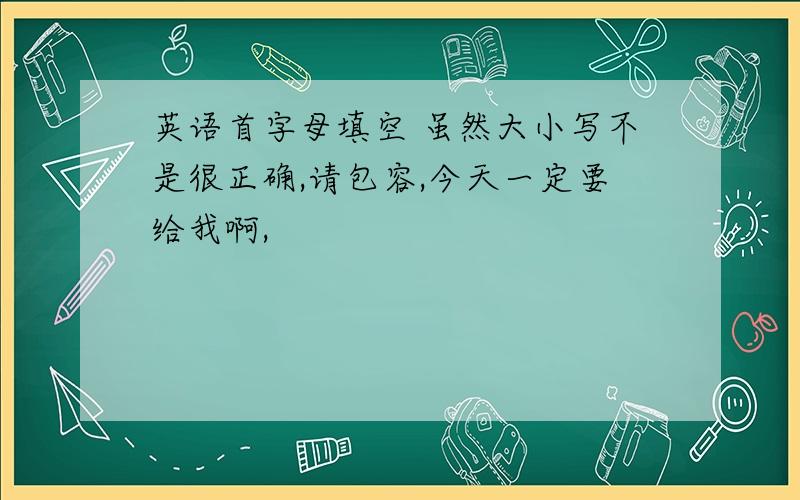 英语首字母填空 虽然大小写不是很正确,请包容,今天一定要给我啊,