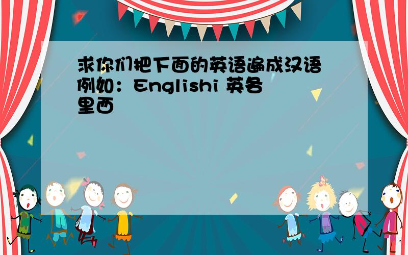 求你们把下面的英语遍成汉语 例如：Englishi 英各里西