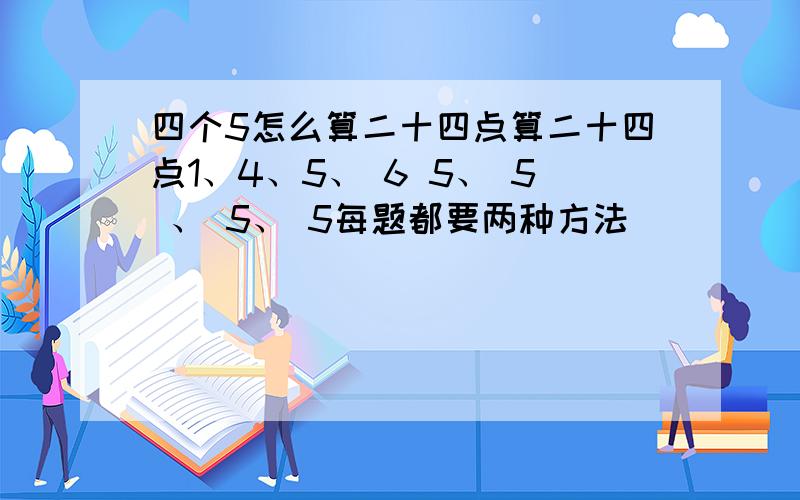 四个5怎么算二十四点算二十四点1、4、5、 6 5、 5 、 5、 5每题都要两种方法