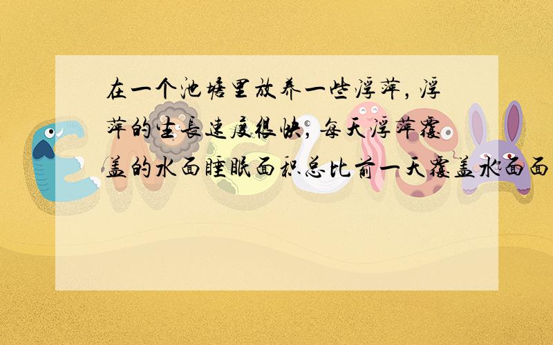 在一个池塘里放养一些浮萍，浮萍的生长速度很快，每天浮萍覆盖的水面睡眠面积总比前一天覆盖水面面积增加1倍．放养后的第24天