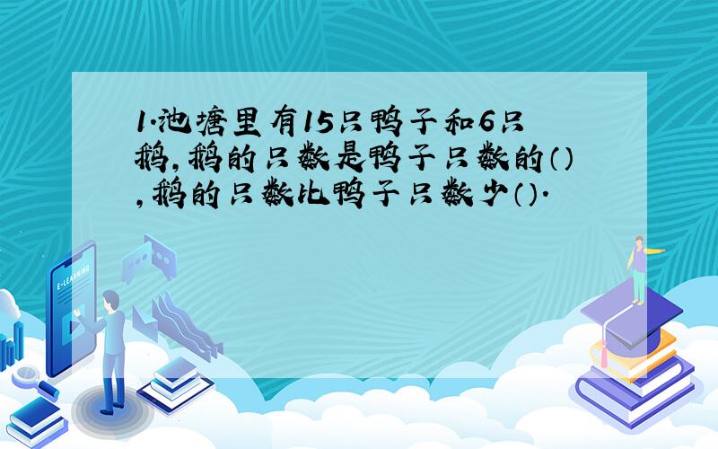 1.池塘里有15只鸭子和6只鹅,鹅的只数是鸭子只数的（）,鹅的只数比鸭子只数少（）.