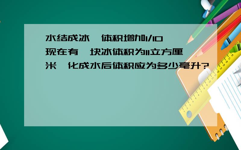 水结成冰,体积增加1/10,现在有一块冰体积为11立方厘米,化成水后体积应为多少毫升?