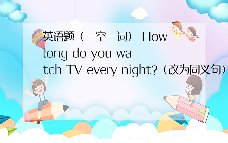 英语题（一空一词） How long do you watch TV every night?（改为同义句）