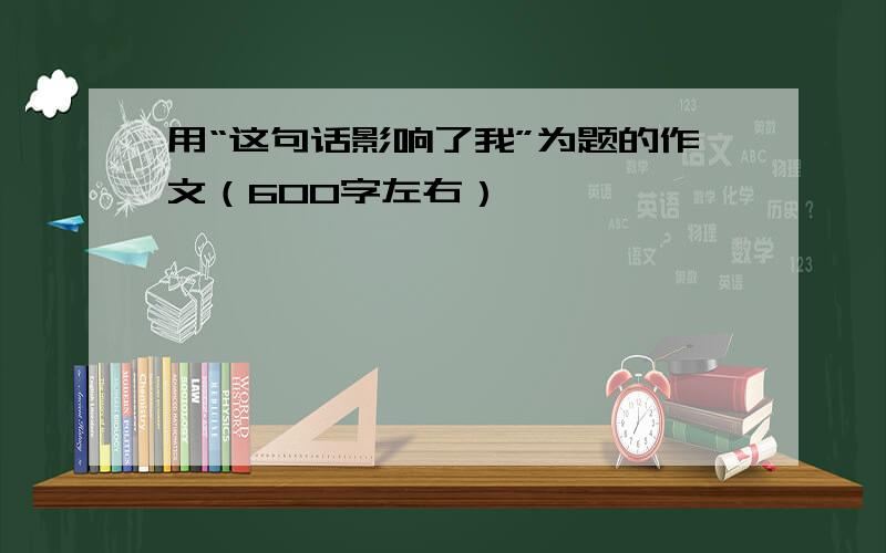 用“这句话影响了我”为题的作文（600字左右）