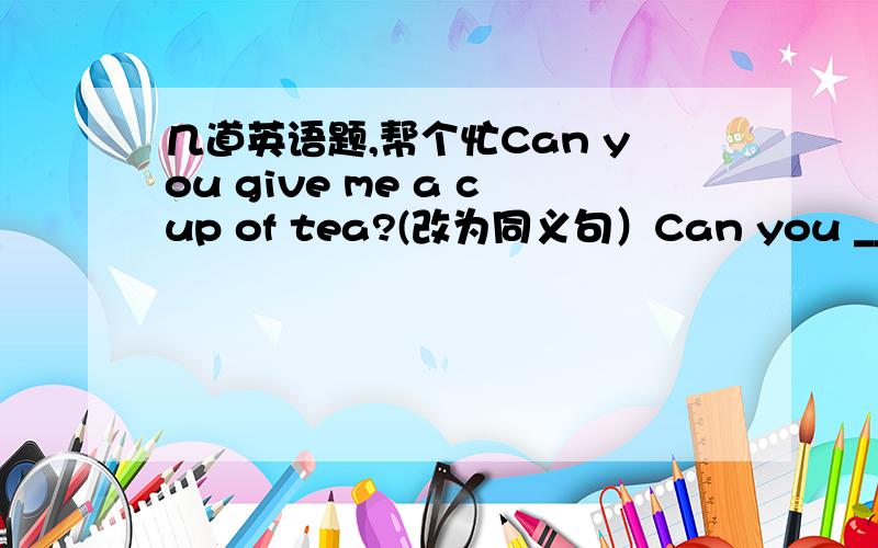 几道英语题,帮个忙Can you give me a cup of tea?(改为同义句）Can you ____ __