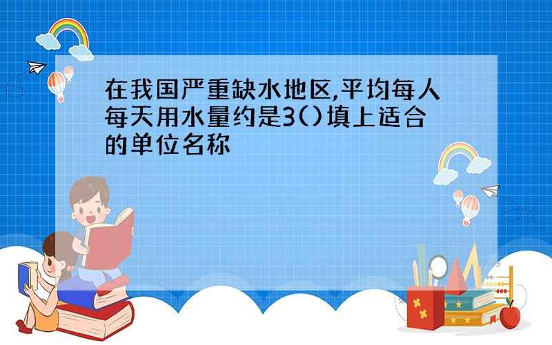 在我国严重缺水地区,平均每人每天用水量约是3()填上适合的单位名称