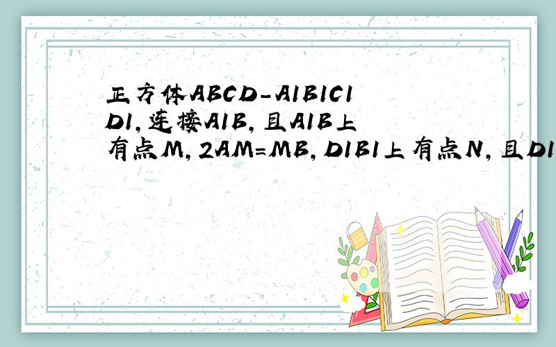 正方体ABCD-A1B1C1D1,连接A1B,且A1B上有点M，2AM=MB,D1B1上有点N,且D1N=2NB1. 求