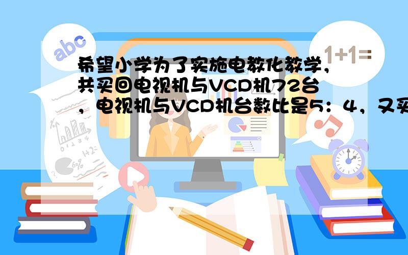 希望小学为了实施电教化教学，共买回电视机与VCD机72台，电视机与VCD机台数比是5：4，又买回一些VCD机后，电视机与