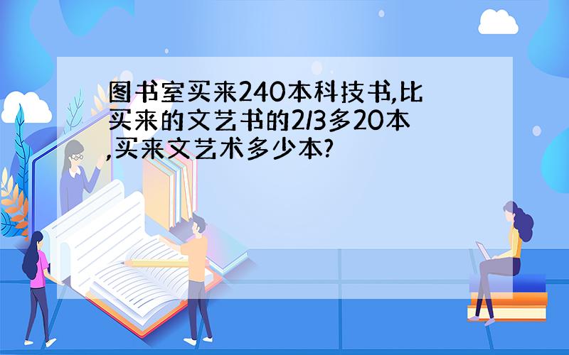 图书室买来240本科技书,比买来的文艺书的2/3多20本,买来文艺术多少本?