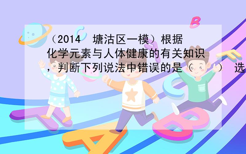 （2014•塘沽区一模）根据化学元素与人体健康的有关知识，判断下列说法中错误的是（　　） 选项 人体必需的元素 缺乏后对