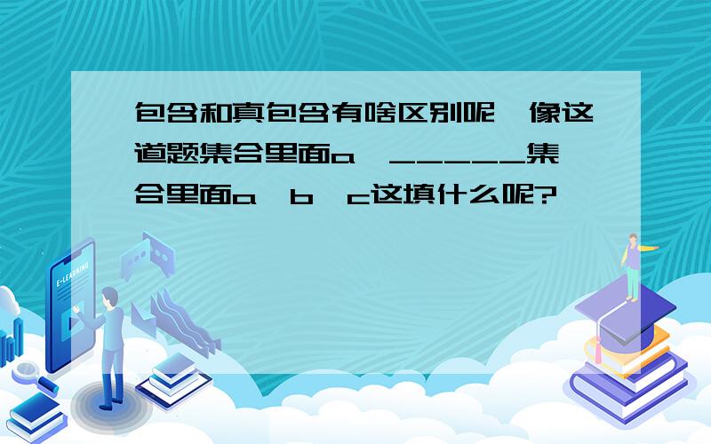 包含和真包含有啥区别呢,像这道题集合里面a,_____集合里面a,b,c这填什么呢?