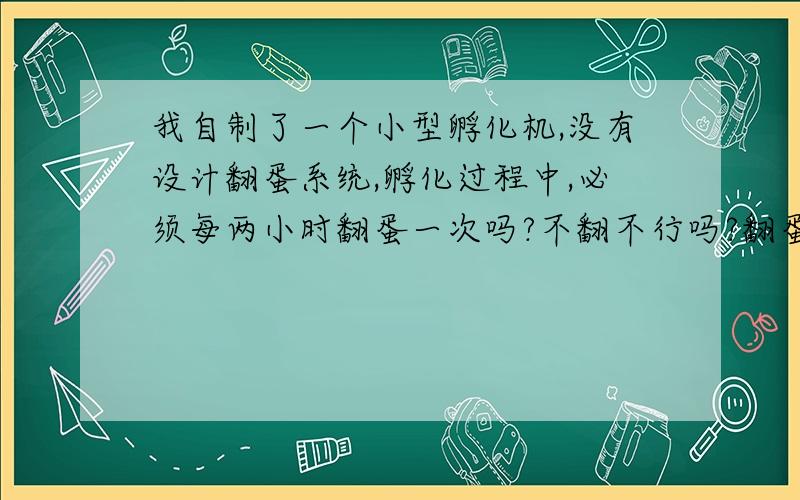 我自制了一个小型孵化机,没有设计翻蛋系统,孵化过程中,必须每两小时翻蛋一次吗?不翻不行吗?翻蛋是