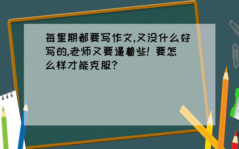 每星期都要写作文,又没什么好写的,老师又要逼着些! 要怎么样才能克服?